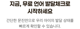 지금, 무료 언어 발달체크로 시작하세요. 간단한 문진만으로 우리 아이의 발달 상태를 빠르게 확인할 수 있습니다.